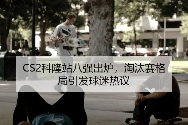 CS2科隆站八强出炉，淘汰赛格局引发球迷热议