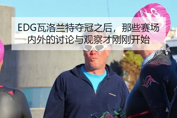 EDG瓦洛兰特夺冠之后，那些赛场内外的讨论与观察才刚刚开始